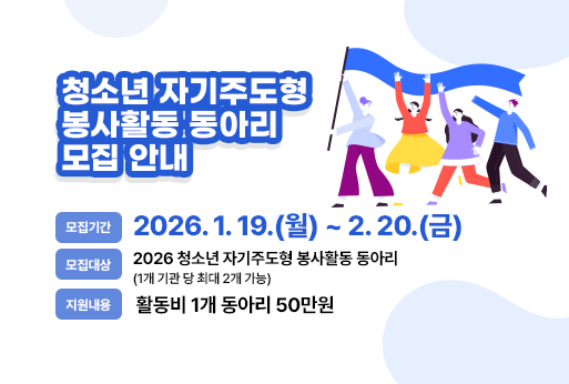 청소년 자기주도형 봉사활동 동아리 모집 안내
모집기간 : 2026. 1. 19.(월) ~ 2. 20.(금)
모집대상 : 2026 청소년 자기주도형 봉사활동 동아리
               (1개 기관 당 최대 2개 가능)
지원내용 : 활동비(1개 동아리 50만원)